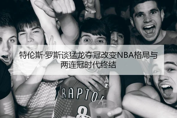 特伦斯·罗斯谈猛龙夺冠改变NBA格局与两连冠时代终结